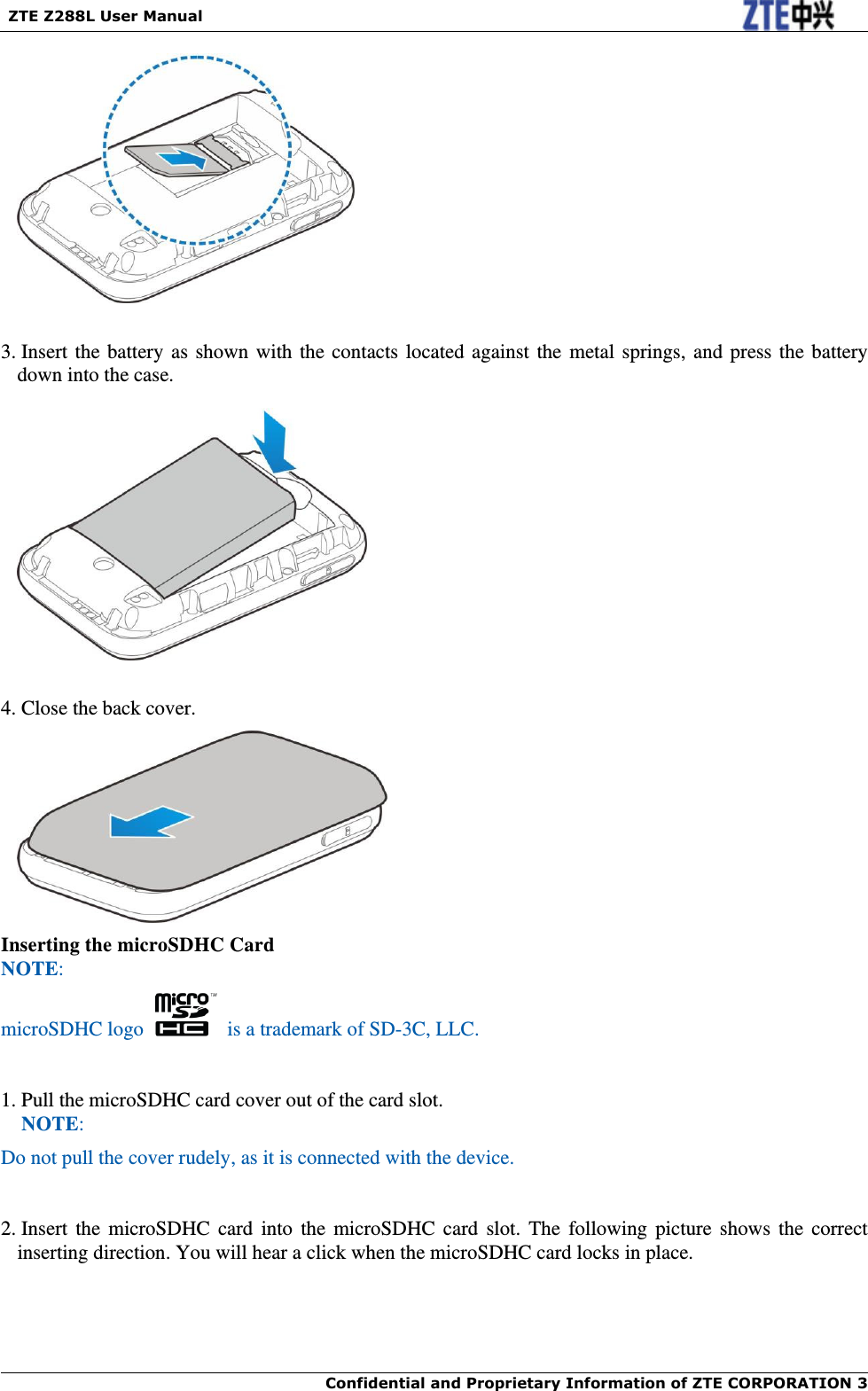   ZTE Z288L User Manual  Confidential and Proprietary Information of ZTE CORPORATION 3       3. Insert the battery as shown with the contacts located against the  metal springs, and press the battery down into the case.    4. Close the back cover.  Inserting the microSDHC Card NOTE: microSDHC logo    is a trademark of SD-3C, LLC.  1. Pull the microSDHC card cover out of the card slot. NOTE: Do not pull the cover rudely, as it is connected with the device.     2. Insert the microSDHC card  into  the  microSDHC  card  slot.  The  following  picture  shows  the  correct inserting direction. You will hear a click when the microSDHC card locks in place. 