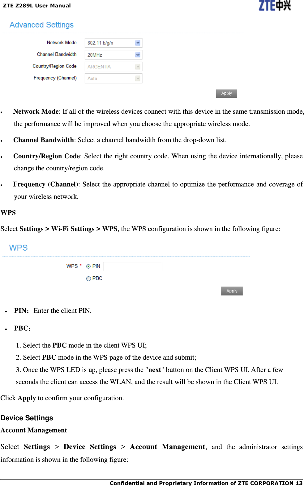   ZTE Z289L User Manual  Confidential and Proprietary Information of ZTE CORPORATION 13       Network Mode: If all of the wireless devices connect with this device in the same transmission mode, the performance will be improved when you choose the appropriate wireless mode.    Channel Bandwidth: Select a channel bandwidth from the drop-down list.    Country/Region Code: Select the right country code. When using the device internationally, please change the country/region code.    Frequency (Channel): Select the appropriate channel to optimize the performance and coverage of your wireless network. WPS Select Settings &gt; Wi-Fi Settings &gt; WPS, the WPS configuration is shown in the following figure:    PIN：Enter the client PIN.   PBC： 1. Select the PBC mode in the client WPS UI; 2. Select PBC mode in the WPS page of the device and submit;   3. Once the WPS LED is up, please press the &quot;next&quot; button on the Client WPS UI. After a few seconds the client can access the WLAN, and the result will be shown in the Client WPS UI. Click Apply to confirm your configuration. Device Settings Account Management Select  Settings &gt;  Device  Settings &gt;  Account  Management,  and  the  administrator  settings information is shown in the following figure: 