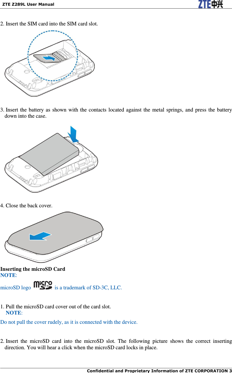   ZTE Z289L User Manual  Confidential and Proprietary Information of ZTE CORPORATION 3     2. Insert the SIM card into the SIM card slot.    3. Insert the battery as shown with the contacts located against the metal springs, and press the battery down into the case.    4. Close the back cover.  Inserting the microSD Card NOTE: microSD logo    is a trademark of SD-3C, LLC.  1. Pull the microSD card cover out of the card slot. NOTE: Do not pull the cover rudely, as it is connected with the device.     2. Insert  the  microSD  card  into  the  microSD  slot.  The  following  picture  shows  the  correct  inserting direction. You will hear a click when the microSD card locks in place. 