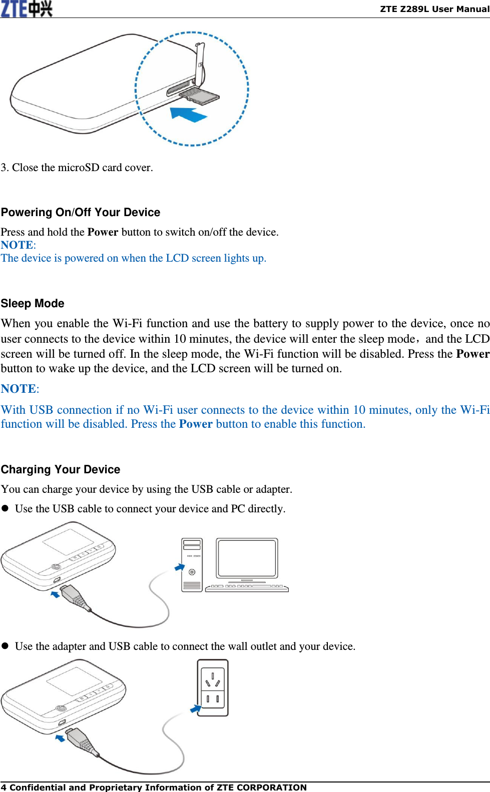    ZTE Z289L User Manual 4 Confidential and Proprietary Information of ZTE CORPORATION   3. Close the microSD card cover.  Powering On/Off Your Device Press and hold the Power button to switch on/off the device. NOTE:   The device is powered on when the LCD screen lights up.    Sleep Mode When you enable the Wi-Fi function and use the battery to supply power to the device, once no user connects to the device within 10 minutes, the device will enter the sleep mode，and the LCD screen will be turned off. In the sleep mode, the Wi-Fi function will be disabled. Press the Power button to wake up the device, and the LCD screen will be turned on.   NOTE:   With USB connection if no Wi-Fi user connects to the device within 10 minutes, only the Wi-Fi function will be disabled. Press the Power button to enable this function.  Charging Your Device You can charge your device by using the USB cable or adapter.   Use the USB cable to connect your device and PC directly.    Use the adapter and USB cable to connect the wall outlet and your device.  