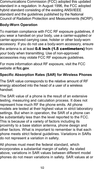  10 Communications Commission (FCC) adopted this updated standard in a regulation. In August 1996, the FCC adopted hybrid standard consisting of the existing ANSI/IEEE standard and the guidelines published by the National Council of Radiation Protection and Measurements (NCRP). Body-Worn Operation To maintain compliance with FCC RF exposure guidelines, if you wear a handset on your body, use a carrier-supplied or carrier-approved carrying case, holster or other body-worn accessory. If you do not use a body-worn accessory, ensure the antenna is at least 0.6 inch (1.5 centimeters) from your body when transmitting. Use of non-approved accessories may violate FCC RF exposure guidelines. For more information about RF exposure, visit the FCC website at fcc.gov. Specific Absorption Rates (SAR) for Wireless Phones The SAR value corresponds to the relative amount of RF energy absorbed into the head of a user of a wireless handset. The SAR value of a phone is the result of an extensive testing, measuring and calculation process. It does not represent how much RF the phone emits. All phone models are tested at their highest value in strict laboratory settings. But when in operation, the SAR of a phone can be substantially less than the level reported to the FCC. This is because of a variety of factors including its proximity to a base station antenna, phone design and other factors. What is important to remember is that each phone meets strict federal guidelines. Variations in SARs do not represent a variation in safety. All phones must meet the federal standard, which incorporates a substantial margin of safety. As stated above, variations in SAR values between different model phones do not mean variations in safety. SAR values at or 