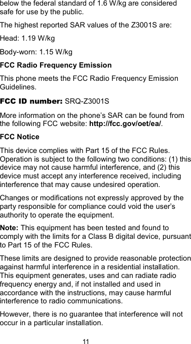 11 below the federal standard of 1.6 W/kg are considered safe for use by the public. The highest reported SAR values of the Z3001S are: Head: 1.19 W/kg Body-worn: 1.15 W/kg   FCC Radio Frequency Emission This phone meets the FCC Radio Frequency Emission Guidelines. FCC ID number: SRQ-Z3001S More information on the phone’s SAR can be found from the following FCC website: http://fcc.gov/oet/ea/. FCC Notice This device complies with Part 15 of the FCC Rules. Operation is subject to the following two conditions: (1) this device may not cause harmful interference, and (2) this device must accept any interference received, including interference that may cause undesired operation. Changes or modifications not expressly approved by the party responsible for compliance could void the user’s authority to operate the equipment. Note: This equipment has been tested and found to comply with the limits for a Class B digital device, pursuant to Part 15 of the FCC Rules. These limits are designed to provide reasonable protection against harmful interference in a residential installation. This equipment generates, uses and can radiate radio frequency energy and, if not installed and used in accordance with the instructions, may cause harmful interference to radio communications. However, there is no guarantee that interference will not occur in a particular installation. 