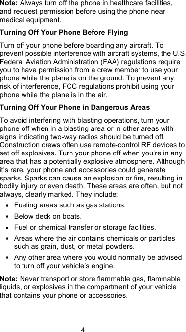  4 Note: Always turn off the phone in healthcare facilities, and request permission before using the phone near medical equipment. Turning Off Your Phone Before Flying Turn off your phone before boarding any aircraft. To prevent possible interference with aircraft systems, the U.S. Federal Aviation Administration (FAA) regulations require you to have permission from a crew member to use your phone while the plane is on the ground. To prevent any risk of interference, FCC regulations prohibit using your phone while the plane is in the air. Turning Off Your Phone in Dangerous Areas To avoid interfering with blasting operations, turn your phone off when in a blasting area or in other areas with signs indicating two-way radios should be turned off. Construction crews often use remote-control RF devices to set off explosives. Turn your phone off when you’re in any area that has a potentially explosive atmosphere. Although it’s rare, your phone and accessories could generate sparks. Sparks can cause an explosion or fire, resulting in bodily injury or even death. These areas are often, but not always, clearly marked. They include: • Fueling areas such as gas stations. • Below deck on boats. • Fuel or chemical transfer or storage facilities. • Areas where the air contains chemicals or particles such as grain, dust, or metal powders. • Any other area where you would normally be advised to turn off your vehicle’s engine. Note: Never transport or store flammable gas, flammable liquids, or explosives in the compartment of your vehicle that contains your phone or accessories.  