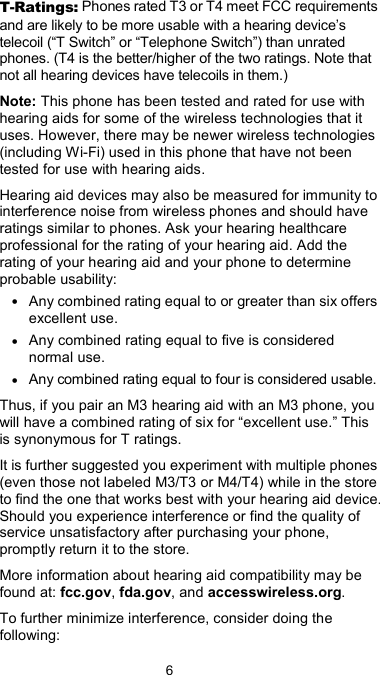  6 T-Ratings: Phones rated T3 or T4 meet FCC requirements and are likely to be more usable with a hearing device’s telecoil (“T Switch” or “Telephone Switch”) than unrated phones. (T4 is the better/higher of the two ratings. Note that not all hearing devices have telecoils in them.) Note: This phone has been tested and rated for use with hearing aids for some of the wireless technologies that it uses. However, there may be newer wireless technologies (including Wi-Fi) used in this phone that have not been tested for use with hearing aids. Hearing aid devices may also be measured for immunity to interference noise from wireless phones and should have ratings similar to phones. Ask your hearing healthcare professional for the rating of your hearing aid. Add the rating of your hearing aid and your phone to determine probable usability: • Any combined rating equal to or greater than six offers excellent use. • Any combined rating equal to five is considered normal use. • Any combined rating equal to four is considered usable. Thus, if you pair an M3 hearing aid with an M3 phone, you will have a combined rating of six for “excellent use.” This is synonymous for T ratings. It is further suggested you experiment with multiple phones (even those not labeled M3/T3 or M4/T4) while in the store to find the one that works best with your hearing aid device. Should you experience interference or find the quality of service unsatisfactory after purchasing your phone, promptly return it to the store.   More information about hearing aid compatibility may be found at: fcc.gov, fda.gov, and accesswireless.org. To further minimize interference, consider doing the following: 