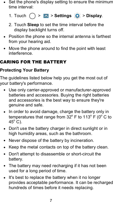  7 • Set the phone&apos;s display setting to ensure the minimum time interval: 1. Touch    &gt;    &gt; Settings    &gt; Display. 2. Touch Sleep to set the time interval before the display backlight turns off. • Position the phone so the internal antenna is farthest from your hearing aid. • Move the phone around to find the point with least interference. CARING FOR THE BATTERY Protecting Your Battery The guidelines listed below help you get the most out of your battery&apos;s performance. • Use only carrier-approved or manufacturer-approved batteries and accessories. Buying the right batteries and accessories is the best way to ensure they&apos;re genuine and safe. • In order to avoid damage, charge the battery only in temperatures that range from 32o F to 113o F (0o C to 45o C). • Don&apos;t use the battery charger in direct sunlight or in high humidity areas, such as the bathroom. • Never dispose of the battery by incineration. • Keep the metal contacts on top of the battery clean. • Don&apos;t attempt to disassemble or short-circuit the battery. • The battery may need recharging if it has not been used for a long period of time. • It&apos;s best to replace the battery when it no longer provides acceptable performance. It can be recharged hundreds of times before it needs replacing. 