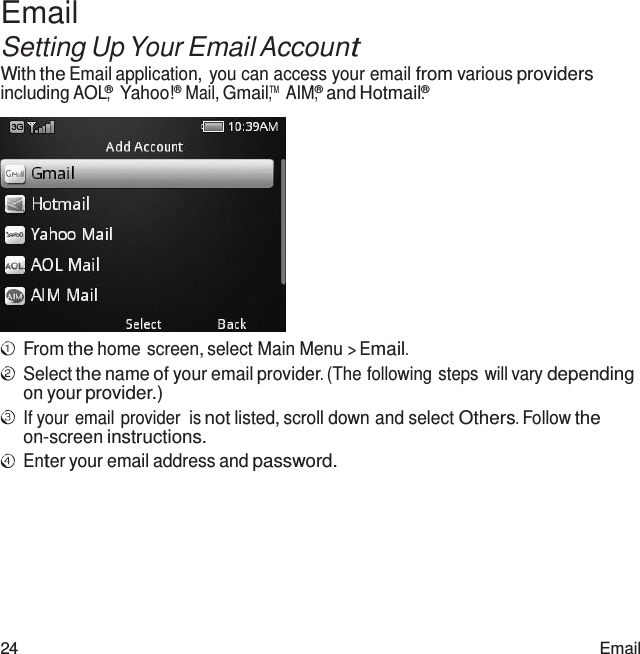 24 Email  Email Setting Up Your Email Account With the Email application, you can access your email from various providers including AOL®,  Yahoo!® Mail, Gmail™, AIM,® and Hotmail.®   From the home screen, select Main Menu &gt; Email. Select the name of your email provider. (The following steps will vary depending on your provider.) If your email provider  is not listed, scroll down and select Others. Follow the on-screen instructions. Enter your email address and password. 