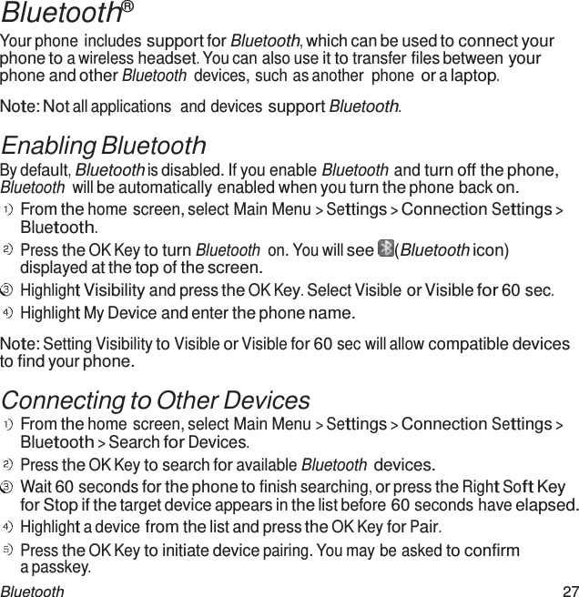  Bluetooth® Your phone includes support for Bluetooth, which can be used to connect your phone to a wireless headset. You can also use it to transfer files between your phone and other Bluetooth devices, such as another  phone or a laptop.  Note: Not all applications  and devices support Bluetooth.  Enabling Bluetooth By default, Bluetooth is disabled. If you enable Bluetooth and turn off the phone, Bluetooth will be automatically enabled when you turn the phone back on. From the home screen, select Main Menu &gt; Settings &gt; Connection Settings &gt; Bluetooth. Press the OK Key to turn Bluetooth on. You will see   (Bluetooth icon) displayed at the top of the screen. Highlight Visibility and press the OK Key. Select Visible or Visible for 60 sec. Highlight My Device and enter the phone name.  Note: Setting Visibility to Visible or Visible for 60 sec will allow compatible devices to find your phone.  Connecting to Other Devices From the home screen, select Main Menu &gt; Settings &gt; Connection Settings &gt; Bluetooth &gt; Search for Devices. Press the OK Key to search for available Bluetooth devices. Wait 60 seconds for the phone to finish searching, or press the Right Soft Key for Stop if the target device appears in the list before 60 seconds have elapsed. Highlight a device from the list and press the OK Key for Pair. Press the OK Key to initiate device pairing. You may be asked to confirm a passkey. Bluetooth  27 