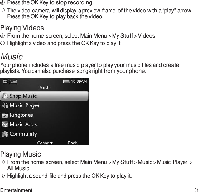  Press the OK Key to stop recording. The video camera  will display a preview frame of the video with a “play” arrow. Press the OK Key to play back the video.  Playing Videos From the home screen, select Main Menu &gt; My Stuff &gt; Videos. Highlight a video and press the OK Key to play it.  Music Your phone includes a free music player to play your music files and create playlists. You can also purchase  songs right from your phone.    Playing Music From the home screen, select Main Menu &gt; My Stuff &gt; Music &gt; Music  Player &gt; All Music. Highlight a sound file and press the OK Key to play it.  Entertainment 31 