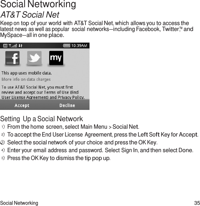 Social Networking 35  Social Networking AT&amp;T Social Net Keep on top of your world with AT&amp;T Social Net, which allows you to access the latest news as well as popular  social networks—including Facebook, Twitter™,  and MySpace—all in one place.    Setting Up a Social Network From the home screen, select Main Menu &gt; Social Net. To accept the End User License Agreement, press the Left Soft Key for Accept. Select the social network of your choice and press the OK Key. Enter your email address and password. Select Sign In, and then select Done. Press the OK Key to dismiss the tip pop up. 