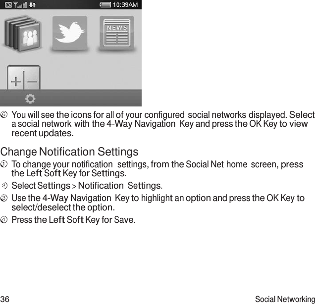 36 Social Networking    You will see the icons for all of your configured social networks displayed. Select a social network with the 4-Way Navigation Key and press the OK Key to view recent updates.  Change Notification Settings To change your notification settings, from the Social Net home screen, press the Left Soft Key for Settings. Select Settings &gt; Notification Settings. Use the 4-Way Navigation Key to highlight an option and press the OK Key to select/deselect the option. Press the Left Soft Key for Save. 