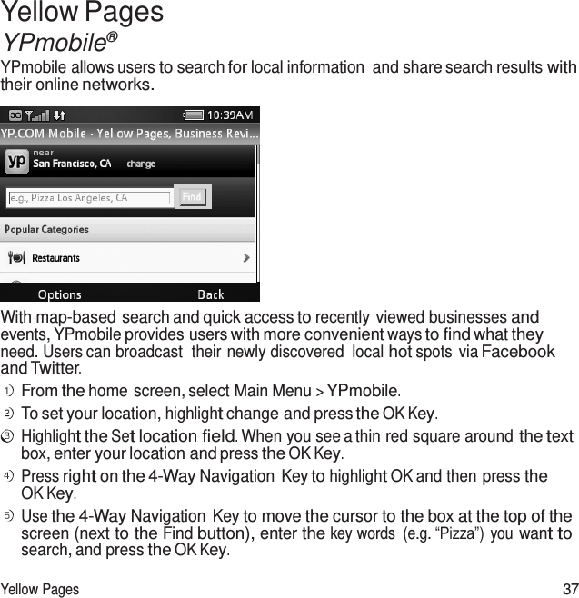  Yellow Pages YPmobile® YPmobile allows users to search for local information  and share search results with their online networks.   With map-based search and quick access to recently viewed businesses and events, YPmobile provides users with more convenient ways to find what they need. Users can broadcast  their newly discovered  local hot spots via Facebook and Twitter. From the home screen, select Main Menu &gt; YPmobile. To set your location, highlight change and press the OK Key. Highlight the Set location field. When you see a thin red square around the text box, enter your location and press the OK Key. Press right on the 4-Way Navigation Key to highlight OK and then press the OK Key. Use the 4-Way Navigation Key to move the cursor to the box at the top of the screen (next to the Find button), enter the key words  (e.g. “Pizza”)  you want to search, and press the OK Key.  Yellow Pages 37 
