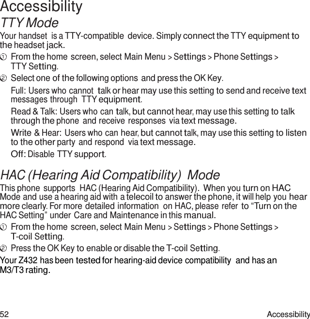 52 Accessibility  Accessibility TTY Mode Your handset  is a TTY-compatible  device. Simply connect the TTY equipment to the headset jack. From the home screen, select Main Menu &gt; Settings &gt; Phone Settings &gt; TTY Setting. Select one of the following options and press the OK Key. Full: Users who cannot talk or hear may use this setting to send and receive text messages through  TTY equipment. Read &amp; Talk: Users who can talk, but cannot hear, may use this setting to talk through the phone and receive responses  via text message. Write &amp; Hear: Users who can hear, but cannot talk, may use this setting to listen to the other party and respond  via text message. Off: Disable TTY support.  HAC (Hearing Aid Compatibility) Mode This phone  supports  HAC (Hearing Aid Compatibility). When you turn on HAC Mode and use a hearing aid with a telecoil to answer the phone, it will help you hear more clearly. For more detailed information  on HAC, please refer to “Turn on the HAC Setting” under Care and Maintenance in this manual. From the home screen, select Main Menu &gt; Settings &gt; Phone Settings &gt; T-coil Setting. Press the OK Key to enable or disable the T-coil Setting. Your Z432 has been tested for hearing-aid device compatibility  and has an M3/T3 rating. 