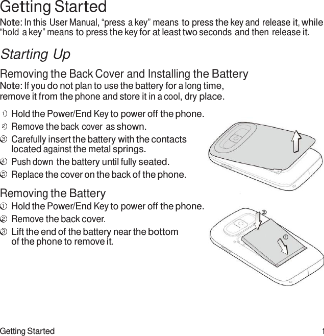 Getting Started 1  Getting Started Note: In this User Manual, “press a key” means to press the key and release it, while “hold a key” means to press the key for at least two seconds and then release it.  Starting Up  Removing the Back Cover and Installing the Battery Note: If you do not plan to use the battery for a long time, remove it from the phone and store it in a cool, dry place.  Hold the Power/End Key to power off the phone. Remove the back cover as shown. Carefully insert the battery with the contacts located against the metal springs. Push down the battery until fully seated. Replace the cover on the back of the phone. Removing the Battery Hold the Power/End Key to power off the phone. Remove the back cover. Lift the end of the battery near the bottom of the phone to remove it. 