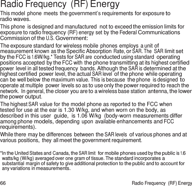  Radio Frequency  (RF) Energy This model phone meets the government’s requirements for exposure to radio waves. This phone is designed and manufactured not to exceed the emission limits for exposure to radio frequency (RF) energy set by the Federal Communications Commission of the U.S. Government: The exposure standard for wireless mobile phones employs a unit of measurement known as the Specific Absorption Rate, or SAR. The  SAR limit set by the FCC is 1.6W/kg.* Tests for SAR are conducted using standard operating positions accepted by the FCC with the phone transmitting at its highest certified power level in all tested frequency bands. Although the SAR is determined at the highest certified power level, the actual SAR level of the phone while operating can be well below the maximum value. This is because the phone is designed to operate at multiple  power levels so as to use only the power required to reach the network. In general, the closer you are to a wireless base station antenna, the lower the power output. The highest SAR value for the model phone as reported to the FCC when tested for use at the ear is 1.30 W/kg, and when worn on the body, as described in this user  guide,  is 1.06 W/kg  (body-worn measurements differ among phone models, depending upon available enhancements and FCC requirements). While there may be differences between the SAR levels of various phones and at various positions,  they all meet the government requirement.  *In the United States and Canada, the SAR limit  for mobile phones used by the public is 1.6 watts/kg (W/kg) averaged over one gram of tissue. The standard incorporates a substantial margin of safety to give additional protection to the public and to account for any variations in measurements.  66  Radio Frequency  (RF) Energy 