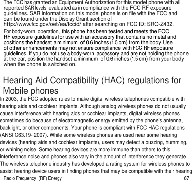 Radio Frequency  (RF) Energy 67   The FCC has granted an Equipment Authorization for this model phone with all reported SAR levels evaluated as in compliance with the FCC RF exposure guidelines. SAR information on this model phone is on file with the FCC and can be found under the Display Grant section of http://www.fcc.gov/oet/ea/fccid/ after searching on FCC ID: SRQ-Z432. For body-worn  operation, this phone has been tested and meets the FCC RF exposure guidelines for use with an accessory that contains no metal and positions the handset a minimum of 0.6 inches (1.5 cm) from the body. Use of other enhancements may not ensure compliance with FCC  RF exposure guidelines. If you do not use a body-worn  accessory and are not holding the phone at the ear, position the handset a minimum of 0.6 inches (1.5 cm) from your body when the phone is switched on.  Hearing Aid Compatibility (HAC) regulations for Mobile phones In 2003, the FCC adopted rules to make digital wireless telephones compatible with hearing aids and cochlear implants. Although analog wireless phones do not usually cause interference with hearing aids or cochlear implants, digital wireless phones sometimes do because of electromagnetic energy emitted by the phone&apos;s antenna, backlight, or other components. Your phone is compliant with FCC HAC regulations (ANSI C63.19- 2007). While some wireless phones are used near some hearing devices (hearing aids and cochlear implants), users may detect a buzzing, humming, or whining noise. Some hearing devices are more immune than others to this interference noise and phones also vary in the amount of interference they generate. The wireless telephone industry has developed a rating system for wireless phones to assist hearing device users in finding phones that may be compatible with their hearing 