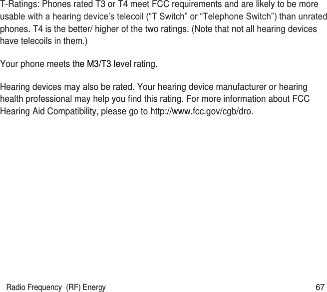 Radio Frequency  (RF) Energy 67   T-Ratings: Phones rated T3 or T4 meet FCC requirements and are likely to be more usable with a hearing device’s telecoil (“T Switch” or “Telephone Switch”) than unrated phones. T4 is the better/ higher of the two ratings. (Note that not all hearing devices have telecoils in them.)   Your phone meets the M3/T3 level rating. Hearing devices may also be rated. Your hearing device manufacturer or hearing health professional may help you find this rating. For more information about FCC Hearing Aid Compatibility, please go to http://www.fcc.gov/cgb/dro.  