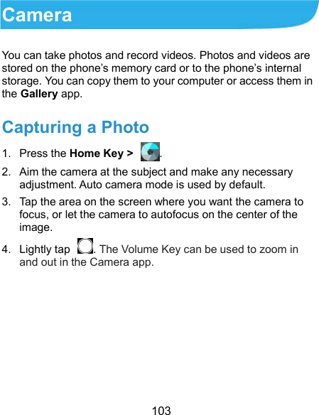  103 Camera You can take photos and record videos. Photos and videos are stored on the phone’s memory card or to the phone’s internal storage. You can copy them to your computer or access them in the Gallery app. Capturing a Photo 1.  Press the Home Key &gt;  . 2.  Aim the camera at the subject and make any necessary adjustment. Auto camera mode is used by default. 3.  Tap the area on the screen where you want the camera to focus, or let the camera to autofocus on the center of the image. 4.  Lightly tap  . The Volume Key can be used to zoom in and out in the Camera app.  