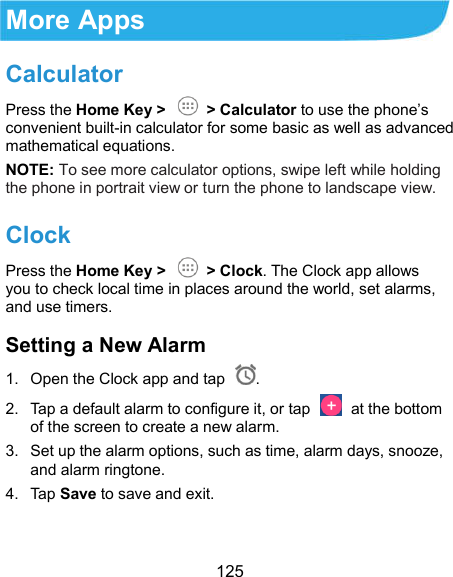  125 More Apps Calculator Press the Home Key &gt;   &gt; Calculator to use the phone’s convenient built-in calculator for some basic as well as advanced mathematical equations. NOTE: To see more calculator options, swipe left while holding the phone in portrait view or turn the phone to landscape view. Clock Press the Home Key &gt;   &gt; Clock. The Clock app allows you to check local time in places around the world, set alarms, and use timers. Setting a New Alarm 1.  Open the Clock app and tap  . 2.  Tap a default alarm to configure it, or tap    at the bottom of the screen to create a new alarm. 3.  Set up the alarm options, such as time, alarm days, snooze, and alarm ringtone. 4.  Tap Save to save and exit.  