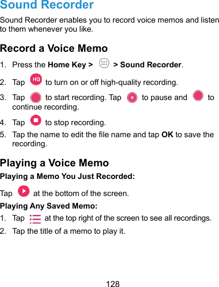  128 Sound Recorder Sound Recorder enables you to record voice memos and listen to them whenever you like. Record a Voice Memo 1.  Press the Home Key &gt;   &gt; Sound Recorder. 2.  Tap    to turn on or off high-quality recording. 3.  Tap    to start recording. Tap    to pause and    to continue recording. 4.  Tap    to stop recording.   5.  Tap the name to edit the file name and tap OK to save the recording. Playing a Voice Memo Playing a Memo You Just Recorded: Tap    at the bottom of the screen. Playing Any Saved Memo: 1.  Tap    at the top right of the screen to see all recordings. 2.  Tap the title of a memo to play it.  