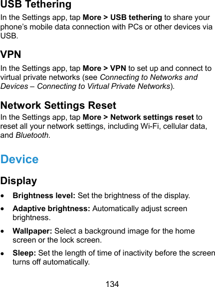  134 USB Tethering In the Settings app, tap More &gt; USB tethering to share your phone’s mobile data connection with PCs or other devices via USB. VPN In the Settings app, tap More &gt; VPN to set up and connect to virtual private networks (see Connecting to Networks and Devices – Connecting to Virtual Private Networks). Network Settings Reset In the Settings app, tap More &gt; Network settings reset to reset all your network settings, including Wi-Fi, cellular data, and Bluetooth. Device Display  Brightness level: Set the brightness of the display.  Adaptive brightness: Automatically adjust screen brightness.  Wallpaper: Select a background image for the home screen or the lock screen.  Sleep: Set the length of time of inactivity before the screen turns off automatically. 