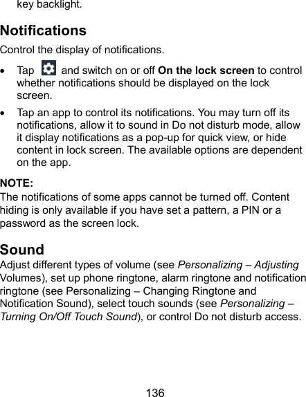  136 key backlight. Notifications Control the display of notifications.   Tap    and switch on or off On the lock screen to control whether notifications should be displayed on the lock screen.   Tap an app to control its notifications. You may turn off its notifications, allow it to sound in Do not disturb mode, allow it display notifications as a pop-up for quick view, or hide content in lock screen. The available options are dependent on the app. NOTE: The notifications of some apps cannot be turned off. Content hiding is only available if you have set a pattern, a PIN or a password as the screen lock. Sound Adjust different types of volume (see Personalizing – Adjusting Volumes), set up phone ringtone, alarm ringtone and notification ringtone (see Personalizing – Changing Ringtone and Notification Sound), select touch sounds (see Personalizing – Turning On/Off Touch Sound), or control Do not disturb access.  
