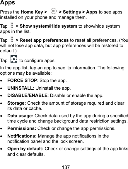  137 Apps Press the Home Key &gt;    &gt; Settings &gt; Apps to see apps installed on your phone and manage them. Tap    &gt; Show system/Hide system to show/hide system apps in the list. Tap    &gt; Reset app preferences to reset all preferences. (You will not lose app data, but app preferences will be restored to default.) Tap    to configure apps. In the app list, tap an app to see its information. The following options may be available:  FORCE STOP: Stop the app.    UNINSTALL: Uninstall the app.  DISABLE/ENABLE: Disable or enable the app.  Storage: Check the amount of storage required and clear its data or cache.  Data usage: Check data used by the app during a specified time cycle and change background data restriction settings.  Permissions: Check or change the app permissions.  Notifications: Manage the app notifications in the notification panel and the lock screen.  Open by default: Check or change settings of the app links and clear defaults. 