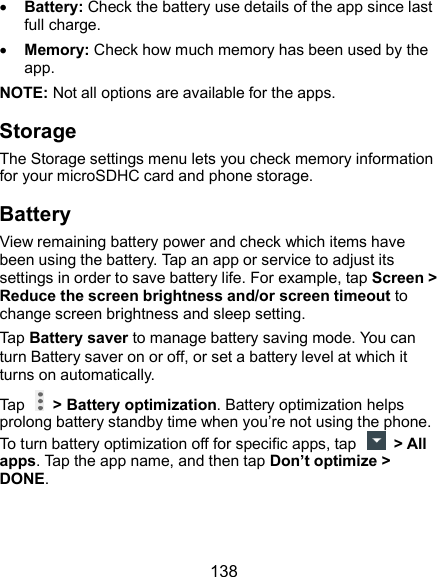  138  Battery: Check the battery use details of the app since last full charge.  Memory: Check how much memory has been used by the app. NOTE: Not all options are available for the apps. Storage The Storage settings menu lets you check memory information for your microSDHC card and phone storage. Battery View remaining battery power and check which items have been using the battery. Tap an app or service to adjust its settings in order to save battery life. For example, tap Screen &gt; Reduce the screen brightness and/or screen timeout to change screen brightness and sleep setting. Tap Battery saver to manage battery saving mode. You can turn Battery saver on or off, or set a battery level at which it turns on automatically. Tap    &gt; Battery optimization. Battery optimization helps prolong battery standby time when you’re not using the phone. To turn battery optimization off for specific apps, tap    &gt; All apps. Tap the app name, and then tap Don’t optimize &gt; DONE. 