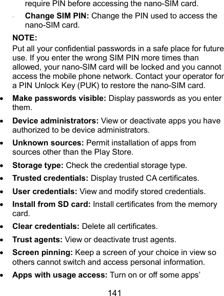  141 require PIN before accessing the nano-SIM card. - Change SIM PIN: Change the PIN used to access the nano-SIM card. NOTE: Put all your confidential passwords in a safe place for future use. If you enter the wrong SIM PIN more times than allowed, your nano-SIM card will be locked and you cannot access the mobile phone network. Contact your operator for a PIN Unlock Key (PUK) to restore the nano-SIM card.  Make passwords visible: Display passwords as you enter them.  Device administrators: View or deactivate apps you have authorized to be device administrators.  Unknown sources: Permit installation of apps from sources other than the Play Store.  Storage type: Check the credential storage type.  Trusted credentials: Display trusted CA certificates.  User credentials: View and modify stored credentials.  Install from SD card: Install certificates from the memory card.  Clear credentials: Delete all certificates.  Trust agents: View or deactivate trust agents.  Screen pinning: Keep a screen of your choice in view so others cannot switch and access personal information.  Apps with usage access: Turn on or off some apps’ 