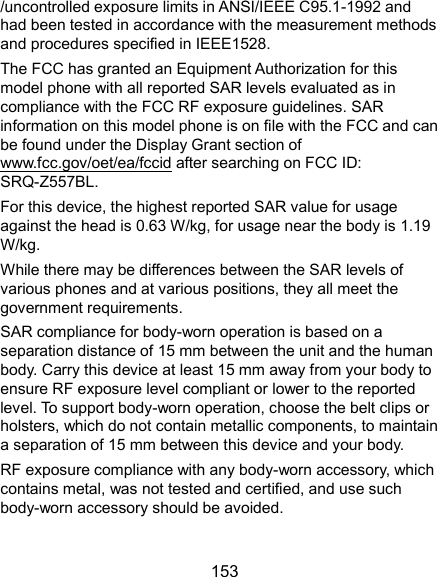  153 /uncontrolled exposure limits in ANSI/IEEE C95.1-1992 and had been tested in accordance with the measurement methods and procedures specified in IEEE1528.   The FCC has granted an Equipment Authorization for this model phone with all reported SAR levels evaluated as in compliance with the FCC RF exposure guidelines. SAR information on this model phone is on file with the FCC and can be found under the Display Grant section of www.fcc.gov/oet/ea/fccid after searching on FCC ID: SRQ-Z557BL. For this device, the highest reported SAR value for usage against the head is 0.63 W/kg, for usage near the body is 1.19 W/kg. While there may be differences between the SAR levels of various phones and at various positions, they all meet the government requirements. SAR compliance for body-worn operation is based on a separation distance of 15 mm between the unit and the human body. Carry this device at least 15 mm away from your body to ensure RF exposure level compliant or lower to the reported level. To support body-worn operation, choose the belt clips or holsters, which do not contain metallic components, to maintain a separation of 15 mm between this device and your body. RF exposure compliance with any body-worn accessory, which contains metal, was not tested and certified, and use such body-worn accessory should be avoided. 