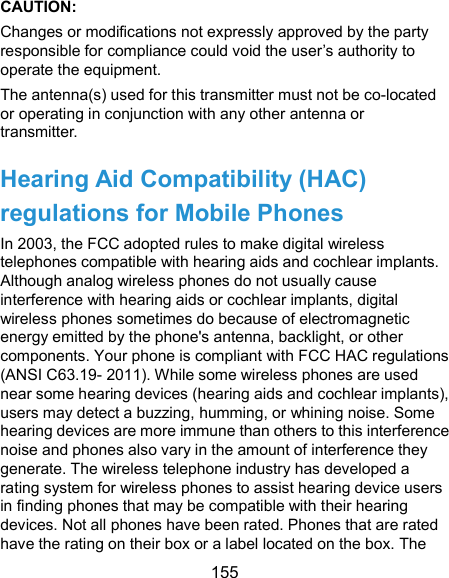  155 CAUTION:   Changes or modifications not expressly approved by the party responsible for compliance could void the user’s authority to operate the equipment. The antenna(s) used for this transmitter must not be co-located or operating in conjunction with any other antenna or transmitter. Hearing Aid Compatibility (HAC) regulations for Mobile Phones In 2003, the FCC adopted rules to make digital wireless telephones compatible with hearing aids and cochlear implants. Although analog wireless phones do not usually cause interference with hearing aids or cochlear implants, digital wireless phones sometimes do because of electromagnetic energy emitted by the phone&apos;s antenna, backlight, or other components. Your phone is compliant with FCC HAC regulations (ANSI C63.19- 2011). While some wireless phones are used near some hearing devices (hearing aids and cochlear implants), users may detect a buzzing, humming, or whining noise. Some hearing devices are more immune than others to this interference noise and phones also vary in the amount of interference they generate. The wireless telephone industry has developed a rating system for wireless phones to assist hearing device users in finding phones that may be compatible with their hearing devices. Not all phones have been rated. Phones that are rated have the rating on their box or a label located on the box. The 