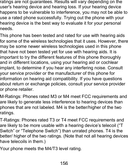  156 ratings are not guarantees. Results will vary depending on the user&apos;s hearing device and hearing loss. If your hearing device happens to be vulnerable to interference, you may not be able to use a rated phone successfully. Trying out the phone with your hearing device is the best way to evaluate it for your personal needs. This phone has been tested and rated for use with hearing aids for some of the wireless technologies that it uses. However, there may be some newer wireless technologies used in this phone that have not been tested yet for use with hearing aids. It is important to try the different features of this phone thoroughly and in different locations, using your hearing aid or cochlear implant, to determine if you hear any interfering noise. Consult your service provider or the manufacturer of this phone for information on hearing aid compatibility. If you have questions about return or exchange policies, consult your service provider or phone retailer. M-Ratings: Phones rated M3 or M4 meet FCC requirements and are likely to generate less interference to hearing devices than phones that are not labeled. M4 is the better/higher of the two ratings.   T-Ratings: Phones rated T3 or T4 meet FCC requirements and are likely to be more usable with a hearing device’s telecoil (“T Switch” or “Telephone Switch”) than unrated phones. T4 is the better/ higher of the two ratings. (Note that not all hearing devices have telecoils in them.) Your phone meets the M4/T3 level rating. 