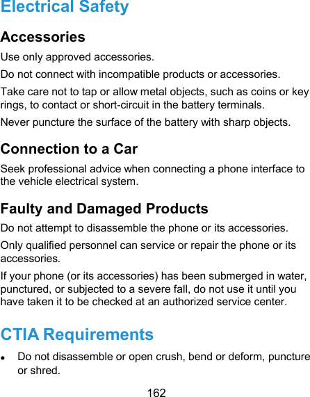  162 Electrical Safety Accessories Use only approved accessories. Do not connect with incompatible products or accessories. Take care not to tap or allow metal objects, such as coins or key rings, to contact or short-circuit in the battery terminals. Never puncture the surface of the battery with sharp objects. Connection to a Car Seek professional advice when connecting a phone interface to the vehicle electrical system. Faulty and Damaged Products Do not attempt to disassemble the phone or its accessories. Only qualified personnel can service or repair the phone or its accessories. If your phone (or its accessories) has been submerged in water, punctured, or subjected to a severe fall, do not use it until you have taken it to be checked at an authorized service center. CTIA Requirements  Do not disassemble or open crush, bend or deform, puncture or shred. 