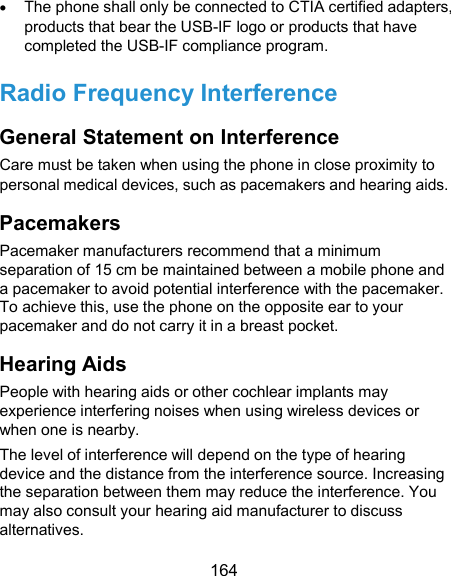  164  The phone shall only be connected to CTIA certified adapters, products that bear the USB-IF logo or products that have completed the USB-IF compliance program. Radio Frequency Interference General Statement on Interference Care must be taken when using the phone in close proximity to personal medical devices, such as pacemakers and hearing aids. Pacemakers Pacemaker manufacturers recommend that a minimum separation of 15 cm be maintained between a mobile phone and a pacemaker to avoid potential interference with the pacemaker. To achieve this, use the phone on the opposite ear to your pacemaker and do not carry it in a breast pocket. Hearing Aids People with hearing aids or other cochlear implants may experience interfering noises when using wireless devices or when one is nearby. The level of interference will depend on the type of hearing device and the distance from the interference source. Increasing the separation between them may reduce the interference. You may also consult your hearing aid manufacturer to discuss alternatives. 