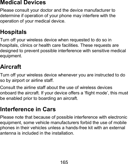  165 Medical Devices Please consult your doctor and the device manufacturer to determine if operation of your phone may interfere with the operation of your medical device. Hospitals Turn off your wireless device when requested to do so in hospitals, clinics or health care facilities. These requests are designed to prevent possible interference with sensitive medical equipment. Aircraft Turn off your wireless device whenever you are instructed to do so by airport or airline staff. Consult the airline staff about the use of wireless devices onboard the aircraft. If your device offers a ‘flight mode’, this must be enabled prior to boarding an aircraft. Interference in Cars Please note that because of possible interference with electronic equipment, some vehicle manufacturers forbid the use of mobile phones in their vehicles unless a hands-free kit with an external antenna is included in the installation. 