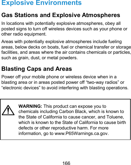  166 Explosive Environments Gas Stations and Explosive Atmospheres In locations with potentially explosive atmospheres, obey all posted signs to turn off wireless devices such as your phone or other radio equipment. Areas with potentially explosive atmospheres include fueling areas, below decks on boats, fuel or chemical transfer or storage facilities, and areas where the air contains chemicals or particles, such as grain, dust, or metal powders. Blasting Caps and Areas Power off your mobile phone or wireless device when in a blasting area or in areas posted power off “two-way radios” or “electronic devices” to avoid interfering with blasting operations.          WARNING: This product can expose you to chemicals including Carbon Black, which is known to the State of California to cause cancer, and Toluene, which is known to the State of California to cause birth defects or other reproductive harm. For more information, go to www.P65Warnings.ca.gov. 
