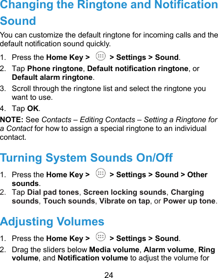  24 Changing the Ringtone and Notification Sound You can customize the default ringtone for incoming calls and the default notification sound quickly. 1.  Press the Home Key &gt;    &gt; Settings &gt; Sound. 2.  Tap Phone ringtone, Default notification ringtone, or Default alarm ringtone. 3.  Scroll through the ringtone list and select the ringtone you want to use. 4.  Tap OK. NOTE: See Contacts – Editing Contacts – Setting a Ringtone for a Contact for how to assign a special ringtone to an individual contact. Turning System Sounds On/Off   1.  Press the Home Key &gt;    &gt; Settings &gt; Sound &gt; Other sounds. 2.  Tap Dial pad tones, Screen locking sounds, Charging sounds, Touch sounds, Vibrate on tap, or Power up tone.   Adjusting Volumes 1.  Press the Home Key &gt;    &gt; Settings &gt; Sound. 2.  Drag the sliders below Media volume, Alarm volume, Ring volume, and Notification volume to adjust the volume for 