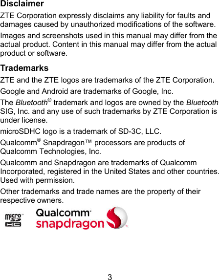 3 Disclaimer ZTE Corporation expressly disclaims any liability for faults and damages caused by unauthorized modifications of the software. Images and screenshots used in this manual may differ from the actual product. Content in this manual may differ from the actual product or software. Trademarks ZTE and the ZTE logos are trademarks of the ZTE Corporation. Google and Android are trademarks of Google, Inc. The Bluetooth® trademark and logos are owned by the Bluetooth SIG, Inc. and any use of such trademarks by ZTE Corporation is under license. microSDHC logo is a trademark of SD-3C, LLC.   Qualcomm® Snapdragon™ processors are products of Qualcomm Technologies, Inc.   Qualcomm and Snapdragon are trademarks of Qualcomm Incorporated, registered in the United States and other countries. Used with permission. Other trademarks and trade names are the property of their respective owners.      