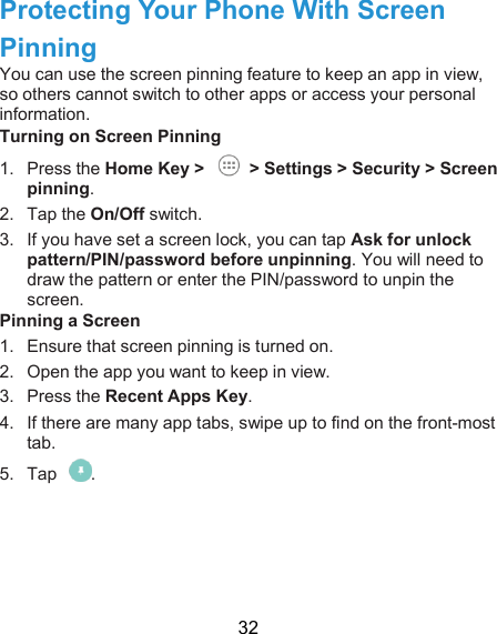  32 Protecting Your Phone With Screen Pinning You can use the screen pinning feature to keep an app in view, so others cannot switch to other apps or access your personal information.   Turning on Screen Pinning 1.  Press the Home Key &gt;    &gt; Settings &gt; Security &gt; Screen pinning. 2.  Tap the On/Off switch. 3.  If you have set a screen lock, you can tap Ask for unlock pattern/PIN/password before unpinning. You will need to draw the pattern or enter the PIN/password to unpin the screen. Pinning a Screen 1.  Ensure that screen pinning is turned on. 2.  Open the app you want to keep in view. 3.  Press the Recent Apps Key. 4.  If there are many app tabs, swipe up to find on the front-most tab. 5.  Tap  .     