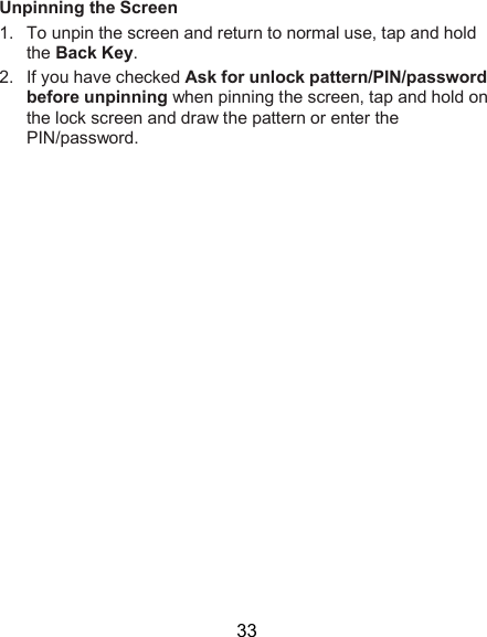  33 Unpinning the Screen 1.  To unpin the screen and return to normal use, tap and hold the Back Key. 2.  If you have checked Ask for unlock pattern/PIN/password before unpinning when pinning the screen, tap and hold on the lock screen and draw the pattern or enter the PIN/password.            