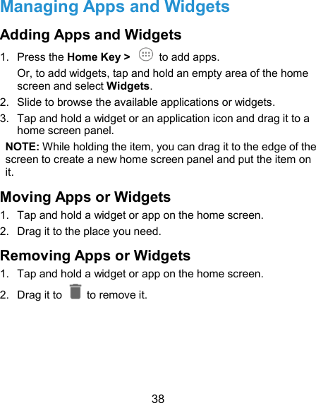  38 Managing Apps and Widgets Adding Apps and Widgets   1.  Press the Home Key &gt;    to add apps. Or, to add widgets, tap and hold an empty area of the home screen and select Widgets. 2.  Slide to browse the available applications or widgets. 3.  Tap and hold a widget or an application icon and drag it to a home screen panel. NOTE: While holding the item, you can drag it to the edge of the screen to create a new home screen panel and put the item on it. Moving Apps or Widgets 1.  Tap and hold a widget or app on the home screen. 2.  Drag it to the place you need. Removing Apps or Widgets 1.  Tap and hold a widget or app on the home screen. 2.  Drag it to    to remove it.    