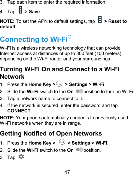  47 3.  Tap each item to enter the required information. 4.  Tap    &gt; Save. NOTE: To set the APN to default settings, tap    &gt; Reset to default. Connecting to Wi-Fi® Wi-Fi is a wireless networking technology that can provide Internet access at distances of up to 300 feet (100 meters), depending on the Wi-Fi router and your surroundings. Turning Wi-Fi On and Connect to a Wi-Fi Network 1.  Press the Home Key &gt;        &gt; Settings &gt; Wi-Fi. 2.  Slide the Wi-Fi switch to the On  position to turn on Wi-Fi.   3.  Tap a network name to connect to it. 4.  If the network is secured, enter the password and tap CONNECT. NOTE: Your phone automatically connects to previously used Wi-Fi networks when they are in range. Getting Notified of Open Networks 1.  Press the Home Key &gt;    &gt; Settings &gt; Wi-Fi. 2.  Slide the Wi-Fi switch to the On  position. 3.  Tap  . 