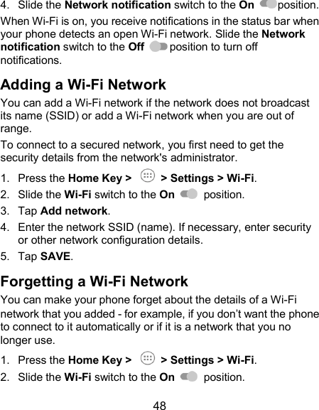  48 4.  Slide the Network notification switch to the On  position. When Wi-Fi is on, you receive notifications in the status bar when your phone detects an open Wi-Fi network. Slide the Network notification switch to the Off  position to turn off notifications. Adding a Wi-Fi Network You can add a Wi-Fi network if the network does not broadcast its name (SSID) or add a Wi-Fi network when you are out of range. To connect to a secured network, you first need to get the security details from the network&apos;s administrator. 1.  Press the Home Key &gt;    &gt; Settings &gt; Wi-Fi. 2.  Slide the Wi-Fi switch to the On    position. 3.  Tap Add network. 4.  Enter the network SSID (name). If necessary, enter security or other network configuration details. 5.  Tap SAVE. Forgetting a Wi-Fi Network You can make your phone forget about the details of a Wi-Fi network that you added - for example, if you don’t want the phone to connect to it automatically or if it is a network that you no longer use. 1.  Press the Home Key &gt;    &gt; Settings &gt; Wi-Fi. 2.  Slide the Wi-Fi switch to the On    position. 