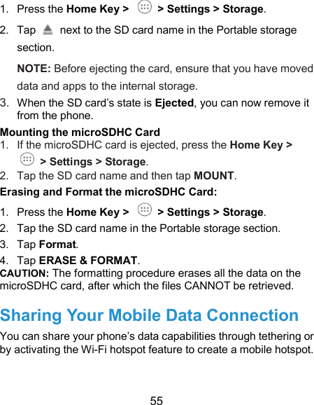  55 1.  Press the Home Key &gt;    &gt; Settings &gt; Storage. 2.  Tap    next to the SD card name in the Portable storage section. NOTE: Before ejecting the card, ensure that you have moved data and apps to the internal storage. 3. When the SD card’s state is Ejected, you can now remove it from the phone. Mounting the microSDHC Card 1.  If the microSDHC card is ejected, press the Home Key &gt;  &gt; Settings &gt; Storage. 2.  Tap the SD card name and then tap MOUNT. Erasing and Format the microSDHC Card: 1.  Press the Home Key &gt;    &gt; Settings &gt; Storage. 2.  Tap the SD card name in the Portable storage section. 3.  Tap Format. 4.  Tap ERASE &amp; FORMAT. CAUTION: The formatting procedure erases all the data on the microSDHC card, after which the files CANNOT be retrieved. Sharing Your Mobile Data Connection You can share your phone’s data capabilities through tethering or by activating the Wi-Fi hotspot feature to create a mobile hotspot.  