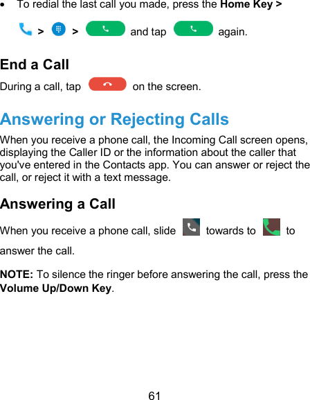  61   To redial the last call you made, press the Home Key &gt;     &gt;    &gt;    and tap    again. End a Call During a call, tap    on the screen. Answering or Rejecting Calls When you receive a phone call, the Incoming Call screen opens, displaying the Caller ID or the information about the caller that you&apos;ve entered in the Contacts app. You can answer or reject the call, or reject it with a text message. Answering a Call When you receive a phone call, slide    towards to    to answer the call. NOTE: To silence the ringer before answering the call, press the Volume Up/Down Key.   