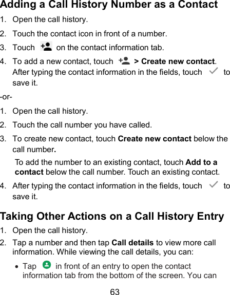  63 Adding a Call History Number as a Contact 1.  Open the call history. 2.  Touch the contact icon in front of a number. 3.  Touch    on the contact information tab. 4.  To add a new contact, touch    &gt; Create new contact. After typing the contact information in the fields, touch    to save it. -or- 1.  Open the call history. 2.  Touch the call number you have called. 3.  To create new contact, touch Create new contact below the call number.   To add the number to an existing contact, touch Add to a contact below the call number. Touch an existing contact.   4.  After typing the contact information in the fields, touch    to save it. Taking Other Actions on a Call History Entry 1.  Open the call history. 2.  Tap a number and then tap Call details to view more call information. While viewing the call details, you can:   Tap    in front of an entry to open the contact information tab from the bottom of the screen. You can 