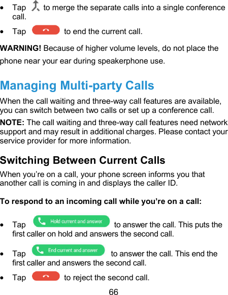  66  Tap    to merge the separate calls into a single conference call.  Tap    to end the current call. WARNING! Because of higher volume levels, do not place the phone near your ear during speakerphone use. Managing Multi-party Calls When the call waiting and three-way call features are available, you can switch between two calls or set up a conference call.   NOTE: The call waiting and three-way call features need network support and may result in additional charges. Please contact your service provider for more information. Switching Between Current Calls When you’re on a call, your phone screen informs you that another call is coming in and displays the caller ID. To respond to an incoming call while you’re on a call:  Tap    to answer the call. This puts the first caller on hold and answers the second call.  Tap    to answer the call. This end the first caller and answers the second call.  Tap    to reject the second call. 