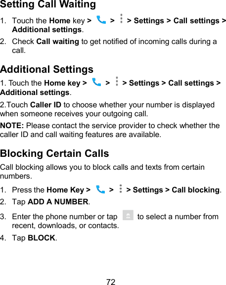  72 Setting Call Waiting 1.  Touch the Home key &gt;    &gt;   &gt; Settings &gt; Call settings &gt; Additional settings. 2.  Check Call waiting to get notified of incoming calls during a call. Additional Settings 1. Touch the Home key &gt;   &gt;    &gt; Settings &gt; Call settings &gt;     Additional settings. 2.Touch Caller ID to choose whether your number is displayed when someone receives your outgoing call.   NOTE: Please contact the service provider to check whether the caller ID and call waiting features are available. Blocking Certain Calls Call blocking allows you to block calls and texts from certain numbers. 1.  Press the Home Key &gt;    &gt;    &gt; Settings &gt; Call blocking. 2.  Tap ADD A NUMBER. 3.  Enter the phone number or tap    to select a number from recent, downloads, or contacts. 4.  Tap BLOCK. 
