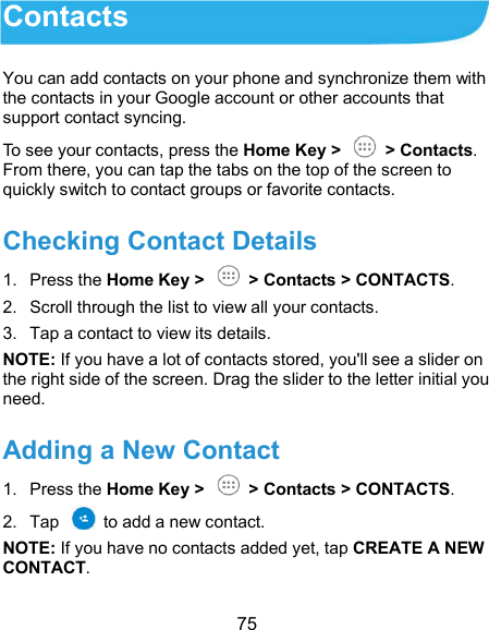  75 Contacts You can add contacts on your phone and synchronize them with the contacts in your Google account or other accounts that support contact syncing. To see your contacts, press the Home Key &gt;    &gt; Contacts. From there, you can tap the tabs on the top of the screen to quickly switch to contact groups or favorite contacts. Checking Contact Details 1.  Press the Home Key &gt;    &gt; Contacts &gt; CONTACTS. 2.  Scroll through the list to view all your contacts. 3.  Tap a contact to view its details. NOTE: If you have a lot of contacts stored, you&apos;ll see a slider on the right side of the screen. Drag the slider to the letter initial you need. Adding a New Contact 1.  Press the Home Key &gt;    &gt; Contacts &gt; CONTACTS. 2.  Tap    to add a new contact. NOTE: If you have no contacts added yet, tap CREATE A NEW CONTACT. 