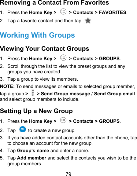  79 Removing a Contact From Favorites 1.  Press the Home Key &gt;    &gt; Contacts &gt; FAVORITES. 2.  Tap a favorite contact and then tap  . Working With Groups Viewing Your Contact Groups 1.  Press the Home Key &gt;    &gt; Contacts &gt; GROUPS. 2.  Scroll through the list to view the preset groups and any groups you have created. 3.  Tap a group to view its members. NOTE: To send messages or emails to selected group member, tap a group &gt;    &gt; Send Group message / Send Group email and select group members to include. Setting Up a New Group 1.  Press the Home Key &gt;    &gt; Contacts &gt; GROUPS. 2.  Tap    to create a new group. 3.  If you have added contact accounts other than the phone, tap to choose an account for the new group. 4.  Tap Group’s name and enter a name. 5.  Tap Add member and select the contacts you wish to be the group members. 