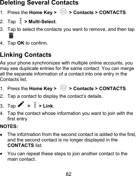  82 Deleting Several Contacts 1.  Press the Home Key &gt;    &gt; Contacts &gt; CONTACTS. 2.  Tap    &gt; Multi-Select. 3.  Tap to select the contacts you want to remove, and then tap . 4.  Tap OK to confirm. Linking Contacts As your phone synchronizes with multiple online accounts, you may see duplicate entries for the same contact. You can merge all the separate information of a contact into one entry in the Contacts list. 1.  Press the Home Key &gt;    &gt; Contacts &gt; CONTACTS. 2.  Tap a contact to display the contact’s details. 3.  Tap    &gt;   &gt; Link. 4.  Tap the contact whose information you want to join with the first entry. NOTES:  The information from the second contact is added to the first, and the second contact is no longer displayed in the CONTACTS list.  You can repeat these steps to join another contact to the main contact. 